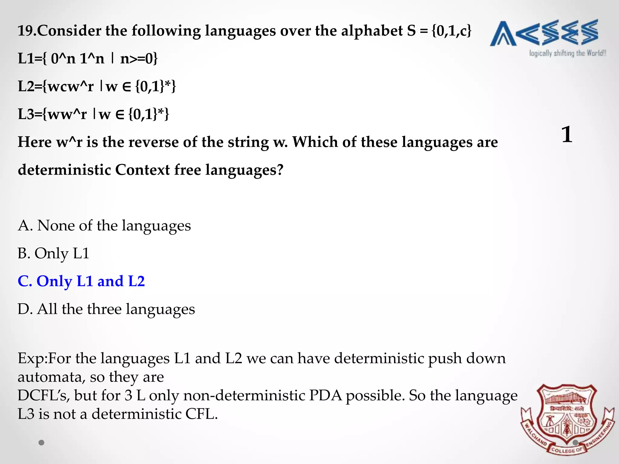 19.Consider the following languages over the alphabet S = {0,1,c}
L1={ 0^n 1^n | n>=0}
L2={wcw^r |w ∈ {0,1}*}
L3={ww^r |w ∈ {0,1}*}
Here w^r is the reverse of the string w. Which of these languages are
deterministic Context free languages?
A. None of the languages
B. Only L1
C. Only L1 and L2
D. All the three languages
Exp:For the languages L1 and L2 we can have deterministic push down
automata, so they are
DCFL’s, but for 3 L only non-deterministic PDA possible. So the language
L3 is not a deterministic CFL.
1
 