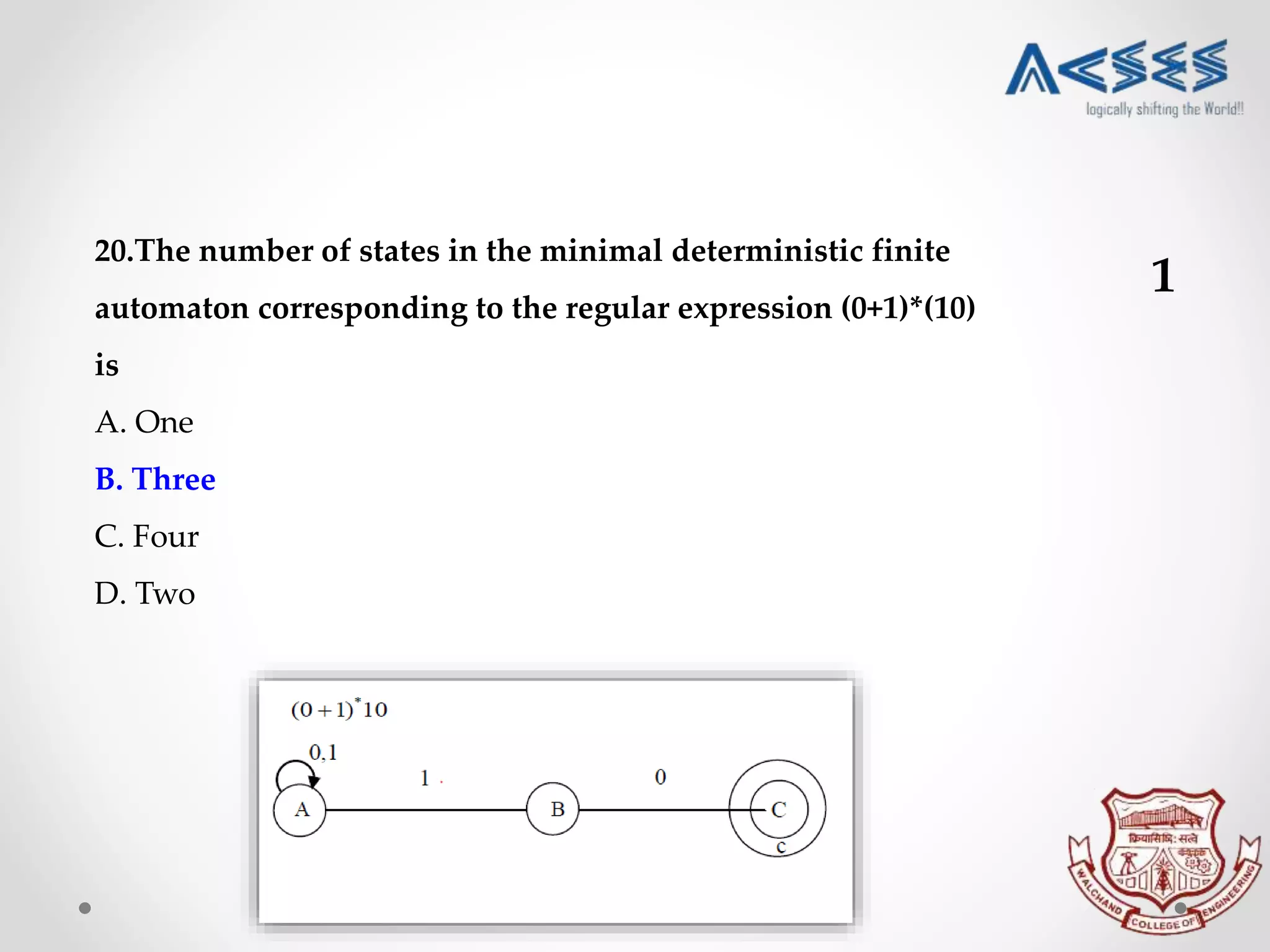 20.The number of states in the minimal deterministic finite
automaton corresponding to the regular expression (0+1)*(10)
is
A. One
B. Three
C. Four
D. Two
1
 