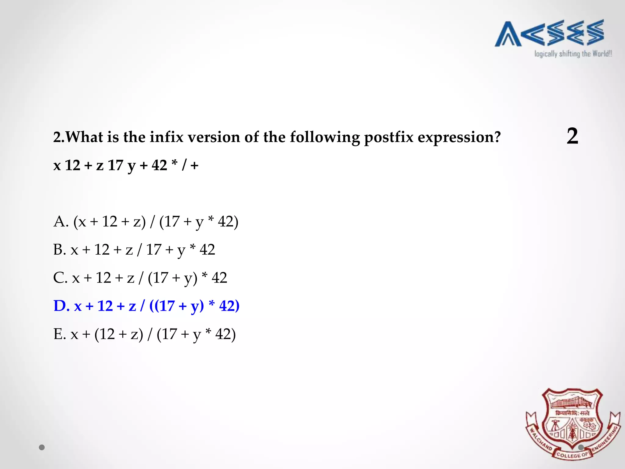 2.What is the infix version of the following postfix expression?
x 12 + z 17 y + 42 * / +
A. (x + 12 + z) / (17 + y * 42)
B. x + 12 + z / 17 + y * 42
C. x + 12 + z / (17 + y) * 42
D. x + 12 + z / ((17 + y) * 42)
E. x + (12 + z) / (17 + y * 42)
2
 