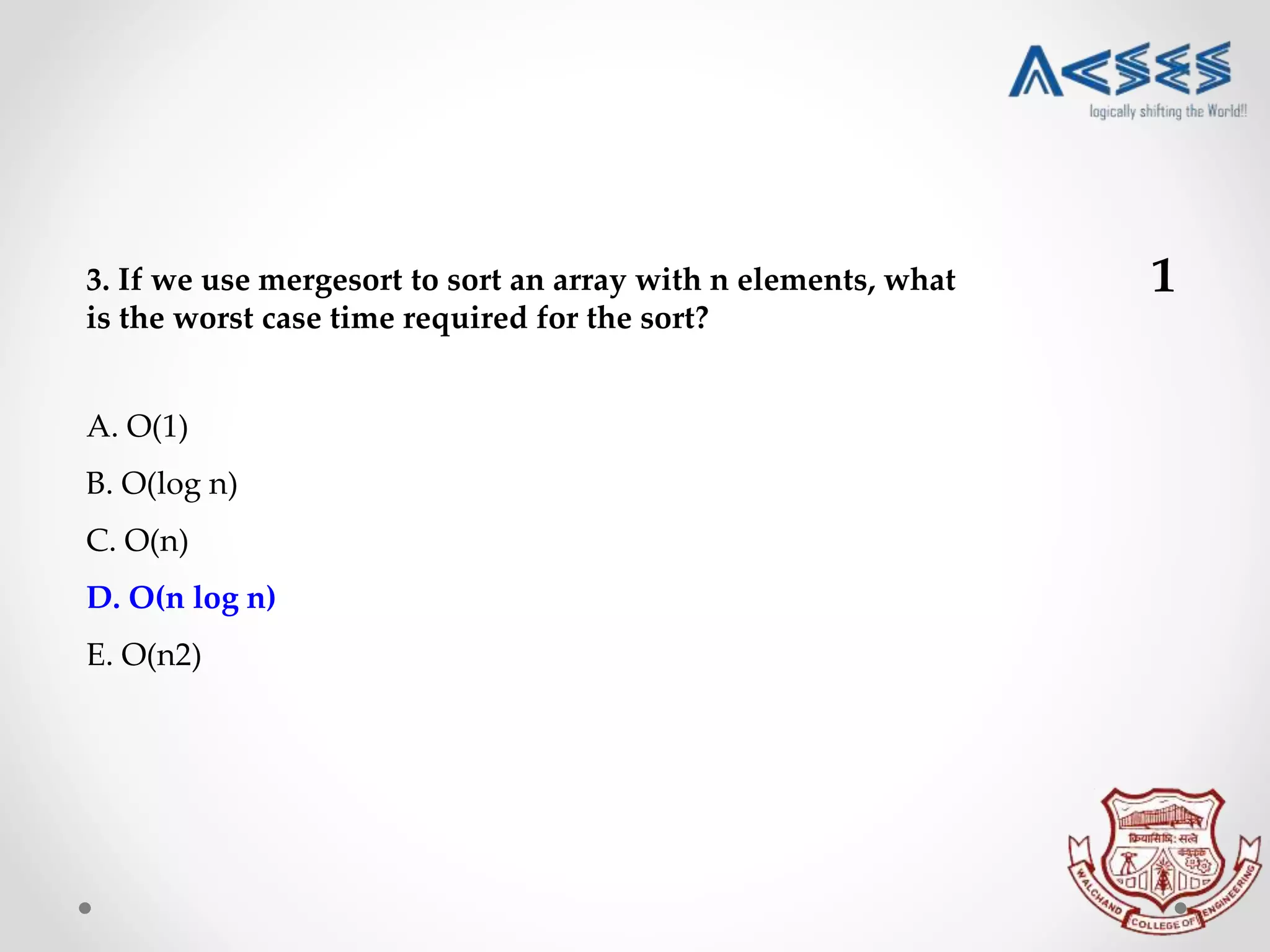 3. If we use mergesort to sort an array with n elements, what
is the worst case time required for the sort?
A. O(1)
B. O(log n)
C. O(n)
D. O(n log n)
E. O(n2)
1
 
