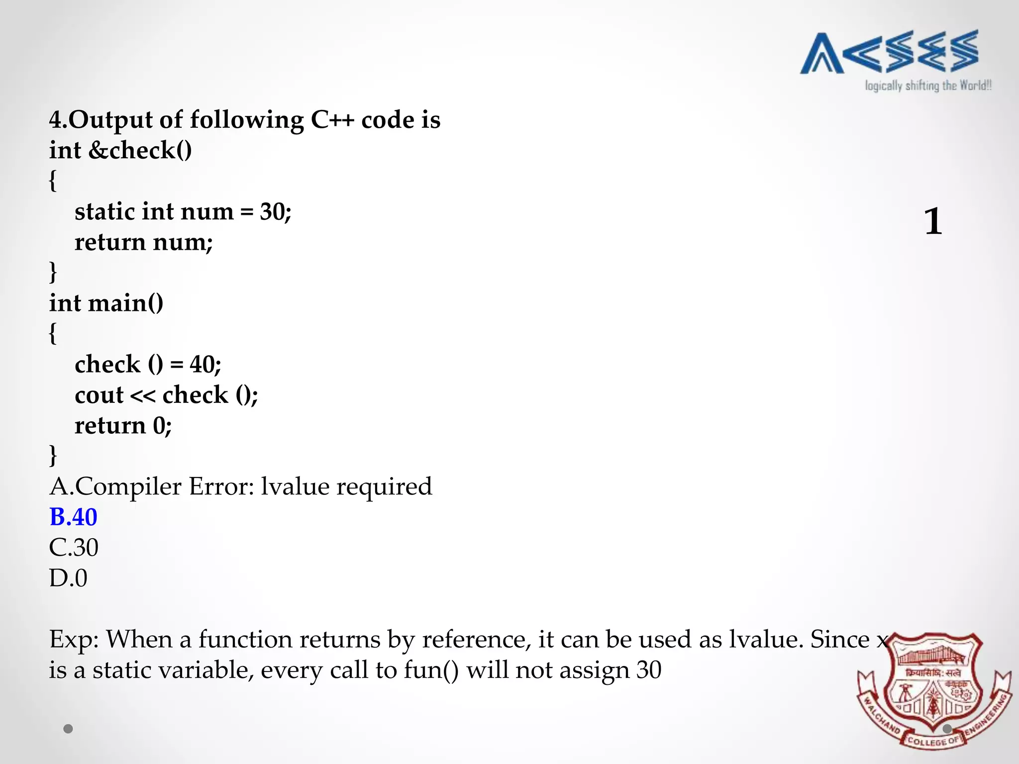 4.Output of following C++ code is
int &check()
{
static int num = 30;
return num;
}
int main()
{
check () = 40;
cout << check ();
return 0;
}
A.Compiler Error: lvalue required
B.40
C.30
D.0
Exp: When a function returns by reference, it can be used as lvalue. Since x
is a static variable, every call to fun() will not assign 30
1
 