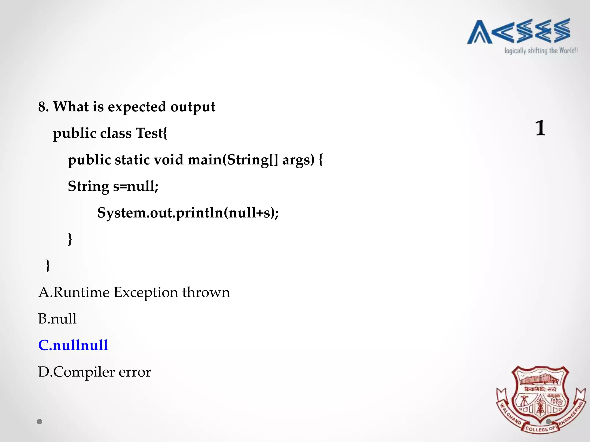 8. What is expected output
public class Test{
public static void main(String[] args) {
String s=null;
System.out.println(null+s);
}
}
A.Runtime Exception thrown
B.null
C.nullnull
D.Compiler error
1
 