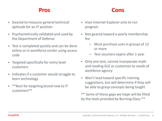 Copyright (c) 2014 CompTIA Properties, LLC. All Rights Reserved. | CompTIA.org
Pros Cons
 Geared to measure general technical
aptitude for an IT position
 Psychometrically validated and used by
the Department of Defense
 Test is completed quickly and can be done
online or in workforce center using access
code
 Targeted specifically for entry level
customers
 Indicates if a customer would struggle to
learn technology
 **Best for targeting brand new to IT
customers**
 Uses Internet Explorer only to run
program
 Not geared toward a yearly membership
fee
– Must purchase uses in groups of 12
or more
– Test vouchers expire after 1 year
 Only one test, cannot incorporate math
and reading GLE or customize to needs of
workforce agency
 Won’t lead toward specific training
suggestions, but will determine if they will
be able to grasp concepts being taught
** Some of these gaps we hope will be filled
by the tools provided by Burning Glass **
15
 