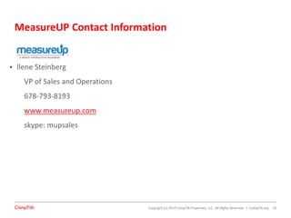 Copyright (c) 2014 CompTIA Properties, LLC. All Rights Reserved. | CompTIA.org
MeasureUP Contact Information
16
 Ilene Steinberg
VP of Sales and Operations
678-793-8193
www.measureup.com
skype: mupsales
 