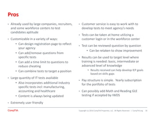Copyright (c) 2014 CompTIA Properties, LLC. All Rights Reserved. | CompTIA.org
Pros
• Already used by large companies, recruiters,
and some workforce centers to test
candidates aptitude
• Customizable in a variety of ways:
• Can design registration page to reflect
your agency
• Can add/remove questions from
specific tests
• Can add a time limit to questions to
reduce cheating
• Can combine tests to target a position
• Large quantity of IT tests available
• Also incorporates additional industry
specific tests incl: manufacturing,
accounting and healthcare
• Content is always being updated
• Extremely user friendly
• Customer service is easy to work with to
develop tests to meet agency’s needs
• Tests can be taken at home utilizing a
customer login or in the workforce center
• Test can be reviewed question by question
• Can be retaken to show improvement
• Results can be used to target level where
training is needed: basic, intermediate or
advanced level of knowledge
• Results received can help develop IEP goals
based on skills gaps
• Pay structure is simple. Yearly subscription
for the portfolio of tests
• Can possibly add Math and Reading GLE
testing if accepted by IWDS
19
 