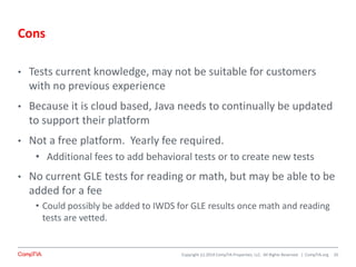 Copyright (c) 2014 CompTIA Properties, LLC. All Rights Reserved. | CompTIA.org
Cons
• Tests current knowledge, may not be suitable for customers
with no previous experience
• Because it is cloud based, Java needs to continually be updated
to support their platform
• Not a free platform. Yearly fee required.
• Additional fees to add behavioral tests or to create new tests
• No current GLE tests for reading or math, but may be able to be
added for a fee
• Could possibly be added to IWDS for GLE results once math and reading
tests are vetted.
20
 
