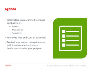 Copyright (c) 2014 CompTIA Properties, LLC. All Rights Reserved. | CompTIA.org
Agenda
 Information on researched technical
aptitude tests
– ProveIT
– MeasureUP
– Smarterer
 Perceived Pros and Cons of each tool
 Contact information to inquire about
additional demonstrations and
implementation for your program
2
 