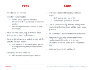 Copyright (c) 2014 CompTIA Properties, LLC. All Rights Reserved. | CompTIA.org
Pros Cons
 Free to use for anyone
 Infinitely customizable
– Can be paired together with other
Smarterer tests to meet needs of a specific
position
– Very willing to work with entities to meet
their needs
 Tests are very short, avg. 5 minutes each,
and can be as short as 2 minutes.
 Designed to determine technical aptitude for
specific position or skill
– This may lead a customer towards specific
training or employment to improve these
levels
 Very slick, modern interface
– API can be customized to your website
 There’s no detailed breakdown of your
results.
– Only given a score out of 800
– Can’t review question by question
 Due to crowdsourcing, there is a very small
chance that the test taker will be given a dud
question
 No current GLE equivalent for IWDS screens.
 Not primarily geared toward entry level
candidates at this point in time, but
Smarterer team has some plans to address
this
 Not psychometrically validated
28
 