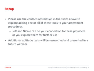 Copyright (c) 2014 CompTIA Properties, LLC. All Rights Reserved. | CompTIA.org
Recap
 Please use the contact information in the slides above to
explore adding one or all of these tools to your assessment
procedures
– Jeff and Nicole can be your connection to these providers
as you explore them for further use
 Additional aptitude tests will be researched and presented in a
future webinar
31
 