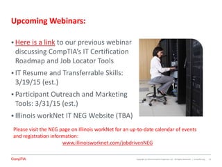 Copyright (c) 2014 CompTIA Properties, LLC. All Rights Reserved. | CompTIA.org
Upcoming Webinars:
 Here is a link to our previous webinar
discussing CompTIA’s IT Certification
Roadmap and Job Locator Tools
 IT Resume and Transferrable Skills:
3/19/15 (est.)
 Participant Outreach and Marketing
Tools: 3/31/15 (est.)
 Illinois workNet IT NEG Website (TBA)
33
Please visit the NEG page on Illinois workNet for an up-to-date calendar of events
and registration information:
www.illinoisworknet.com/jobdrivenNEG
 