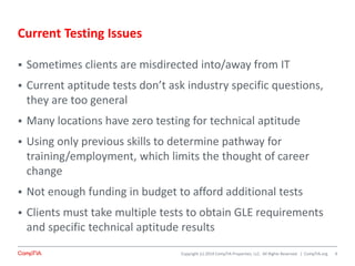 Copyright (c) 2014 CompTIA Properties, LLC. All Rights Reserved. | CompTIA.org
Current Testing Issues
 Sometimes clients are misdirected into/away from IT
 Current aptitude tests don’t ask industry specific questions,
they are too general
 Many locations have zero testing for technical aptitude
 Using only previous skills to determine pathway for
training/employment, which limits the thought of career
change
 Not enough funding in budget to afford additional tests
 Clients must take multiple tests to obtain GLE requirements
and specific technical aptitude results
4
 