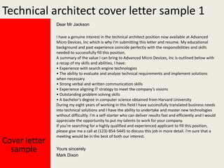 Technical architect cover letter sample 1
Dear Mr Jackson

Cover letter
sample

I have a genuine interest in the technical architect position now available at Advanced
Micro Devices, Inc which is why I’m submitting this letter and resume. My educational
background and past experience coincide perfectly with the responsibilities and skills
needed to successfully fill this position.
A summary of the value I can bring to Advanced Micro Devices, Inc is outlined below with
a recap of my skills and abilities, I have:
• Experience with search engine technologies
• The ability to evaluate and analyze technical requirements and implement solutions
when necessary
• Strong verbal and written communication skills
• Experience aligning IT strategy to meet the company’s visions
• Outstanding problem solving skills
• A bachelor’s degree in computer science obtained from Harvard University
During my eight years of working in this field I have successfully translated business needs
into technical solutions and I have the ability to undertake and master new technologies
without difficultly. I’m a self-starter who can deliver results fast and efficiently and I would
appreciate the opportunity to put my talents to work for your company.
If you’re searching for a highly qualified and experienced applicant to fill this position,
please give me a call at (123)-854-5445 to discuss this job in more detail. I’m sure that a
meeting would be in the best of both our interest.
Yours sincerely
Mark Dixon

 