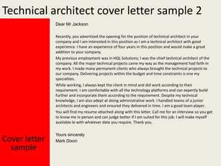 Technical architect cover letter sample 2
Dear Mr Jackson
Recently, you advertised the opening for the position of technical architect in your
company and I am interested in this position as I am a technical architect with good
experience. I have an experience of four years in this position and would make a great
addition to your company.
My previous employment was in HQL Solutions; I was the chief technical architect of the
company. All the major technical projects came my way as the management had faith in
my work. I made many permanent clients who always brought the technical projects to
our company. Delivering projects within the budget and time constraints is one my
specialties.
While working, I always kept the client in mind and did work according to their
requirement. I am comfortable with all the technology platforms and can expertly build
further and incorporate them according to the requirement. Despite my technical
knowledge, I am also adept at doing administrative work. I handled teams of a junior
architects and engineers and ensured they delivered in time. I am a good team player.
You will find my resume attached along with this letter. Call me for an interview so you get
to know me in person and can judge better if I am suited for this job. I will make myself
available le with whatever date you require. Thank you.

Cover letter
sample

Yours sincerely
Mark Dixon

 