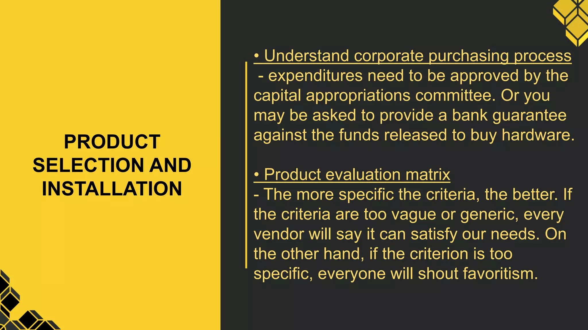 PRODUCT
SELECTION AND
INSTALLATION
• Understand corporate purchasing process
- expenditures need to be approved by the
capital appropriations committee. Or you
may be asked to provide a bank guarantee
against the funds released to buy hardware.
• Product evaluation matrix
- The more specific the criteria, the better. If
the criteria are too vague or generic, every
vendor will say it can satisfy our needs. On
the other hand, if the criterion is too
specific, everyone will shout favoritism.
 