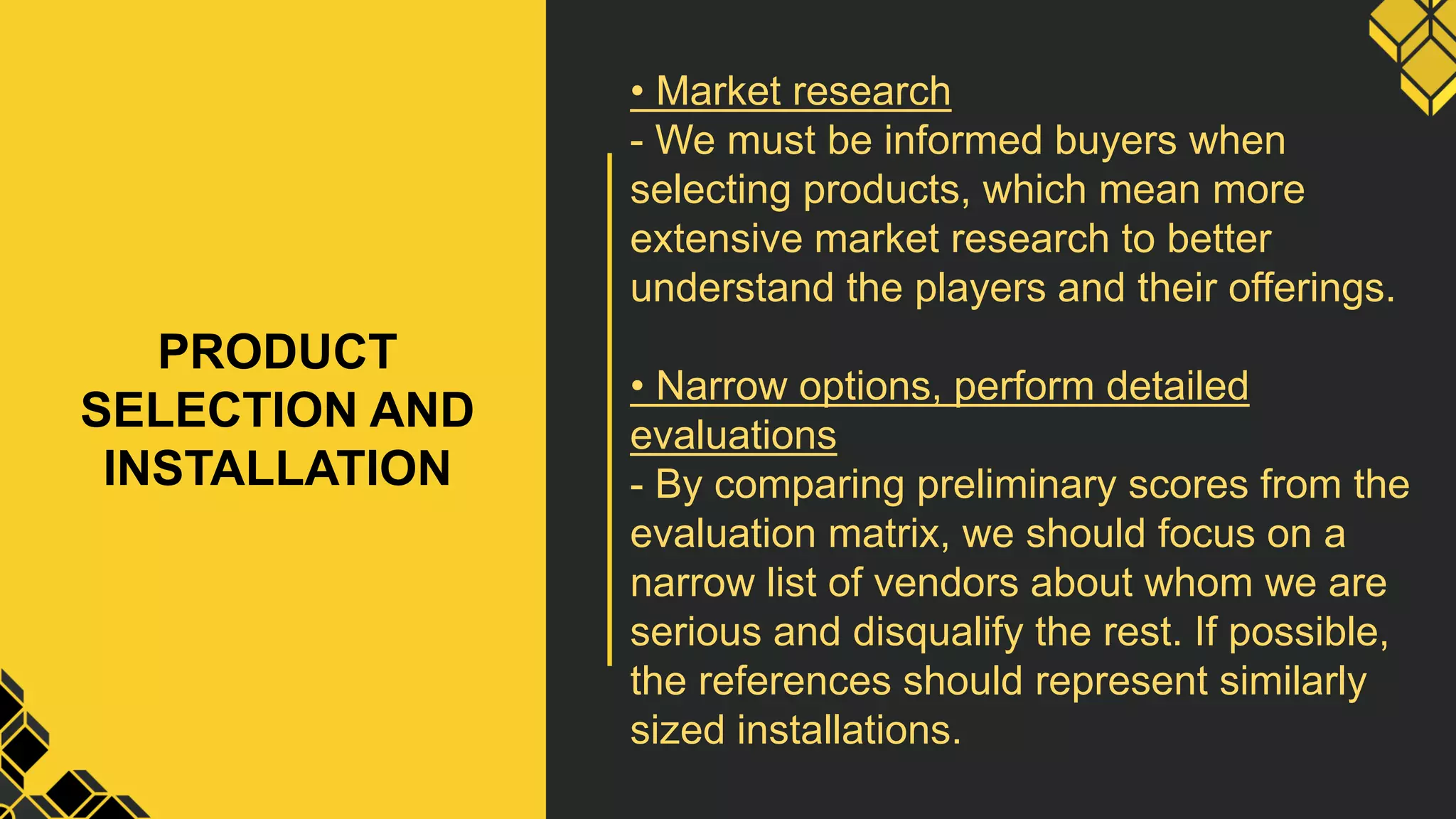 PRODUCT
SELECTION AND
INSTALLATION
• Market research
- We must be informed buyers when
selecting products, which mean more
extensive market research to better
understand the players and their offerings.
• Narrow options, perform detailed
evaluations
- By comparing preliminary scores from the
evaluation matrix, we should focus on a
narrow list of vendors about whom we are
serious and disqualify the rest. If possible,
the references should represent similarly
sized installations.
 