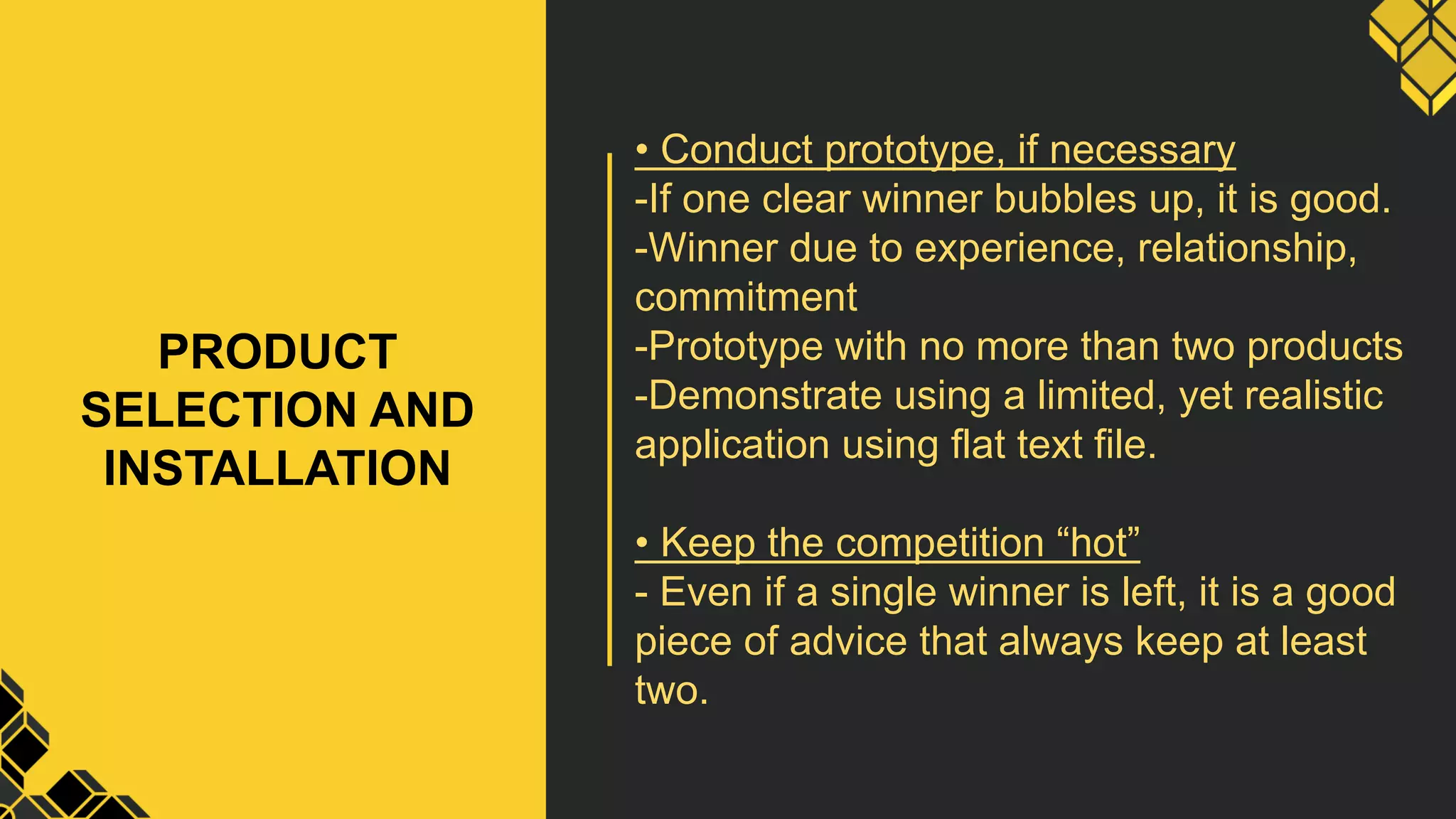PRODUCT
SELECTION AND
INSTALLATION
• Conduct prototype, if necessary
-If one clear winner bubbles up, it is good.
-Winner due to experience, relationship,
commitment
-Prototype with no more than two products
-Demonstrate using a limited, yet realistic
application using flat text file.
• Keep the competition “hot”
- Even if a single winner is left, it is a good
piece of advice that always keep at least
two.
 