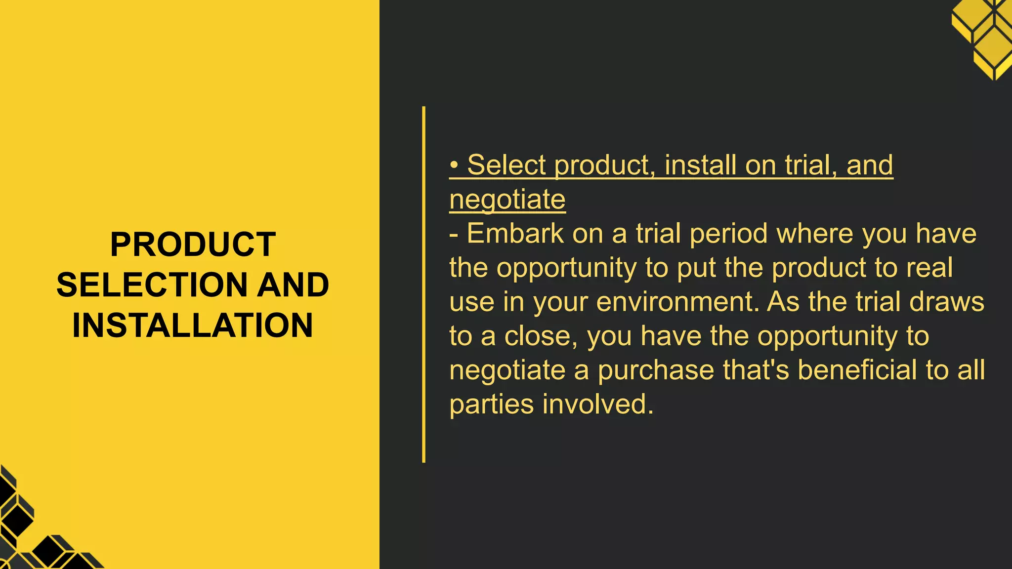 PRODUCT
SELECTION AND
INSTALLATION
• Select product, install on trial, and
negotiate
- Embark on a trial period where you have
the opportunity to put the product to real
use in your environment. As the trial draws
to a close, you have the opportunity to
negotiate a purchase that's beneficial to all
parties involved.
 