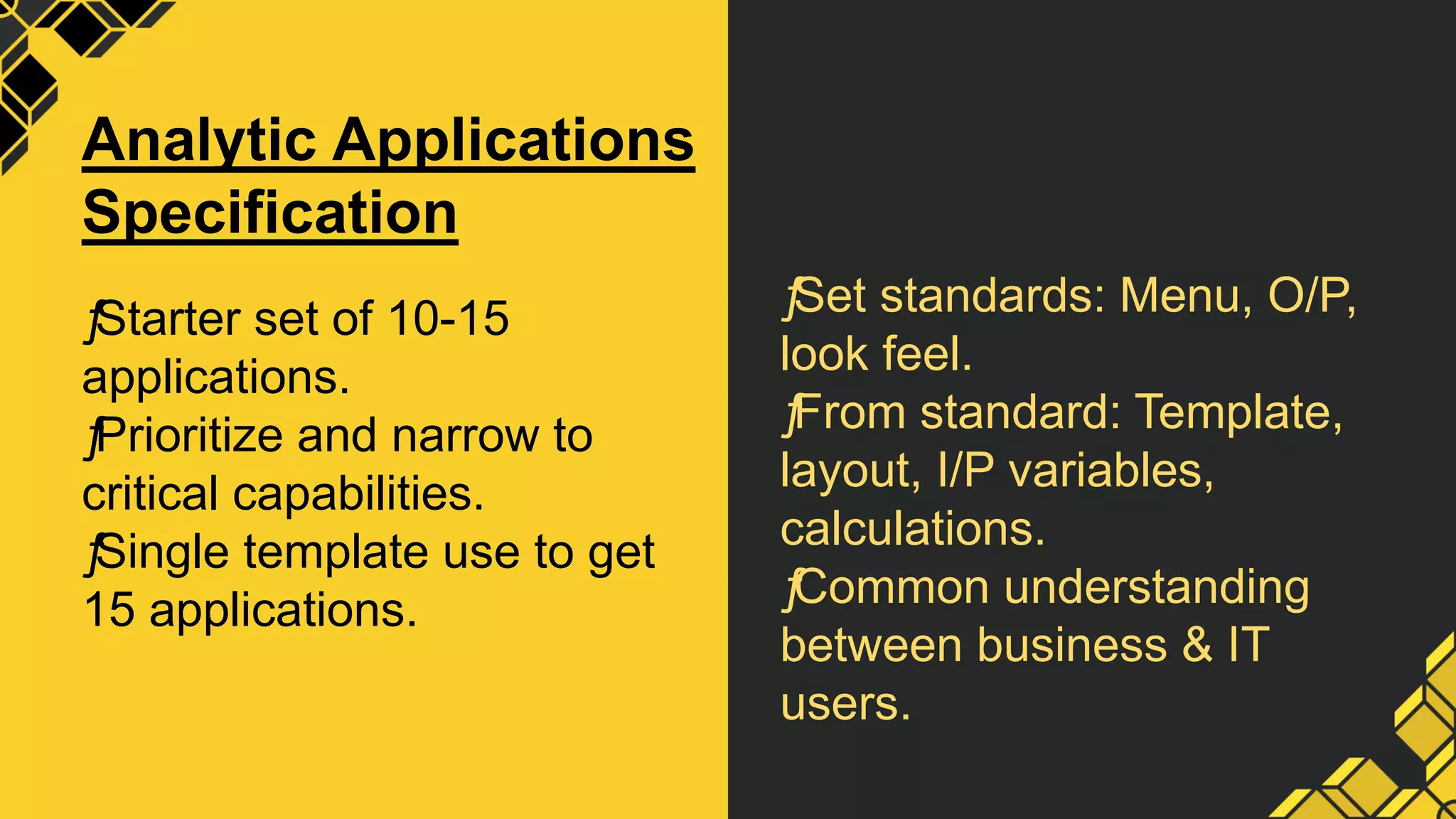 ƒ
Set standards: Menu, O/P,
look feel.
ƒ
From standard: Template,
layout, I/P variables,
calculations.
ƒ
Common understanding
between business & IT
users.
Analytic Applications
Specification
ƒ
Starter set of 10-15
applications.
ƒ
Prioritize and narrow to
critical capabilities.
ƒ
Single template use to get
15 applications.
 
