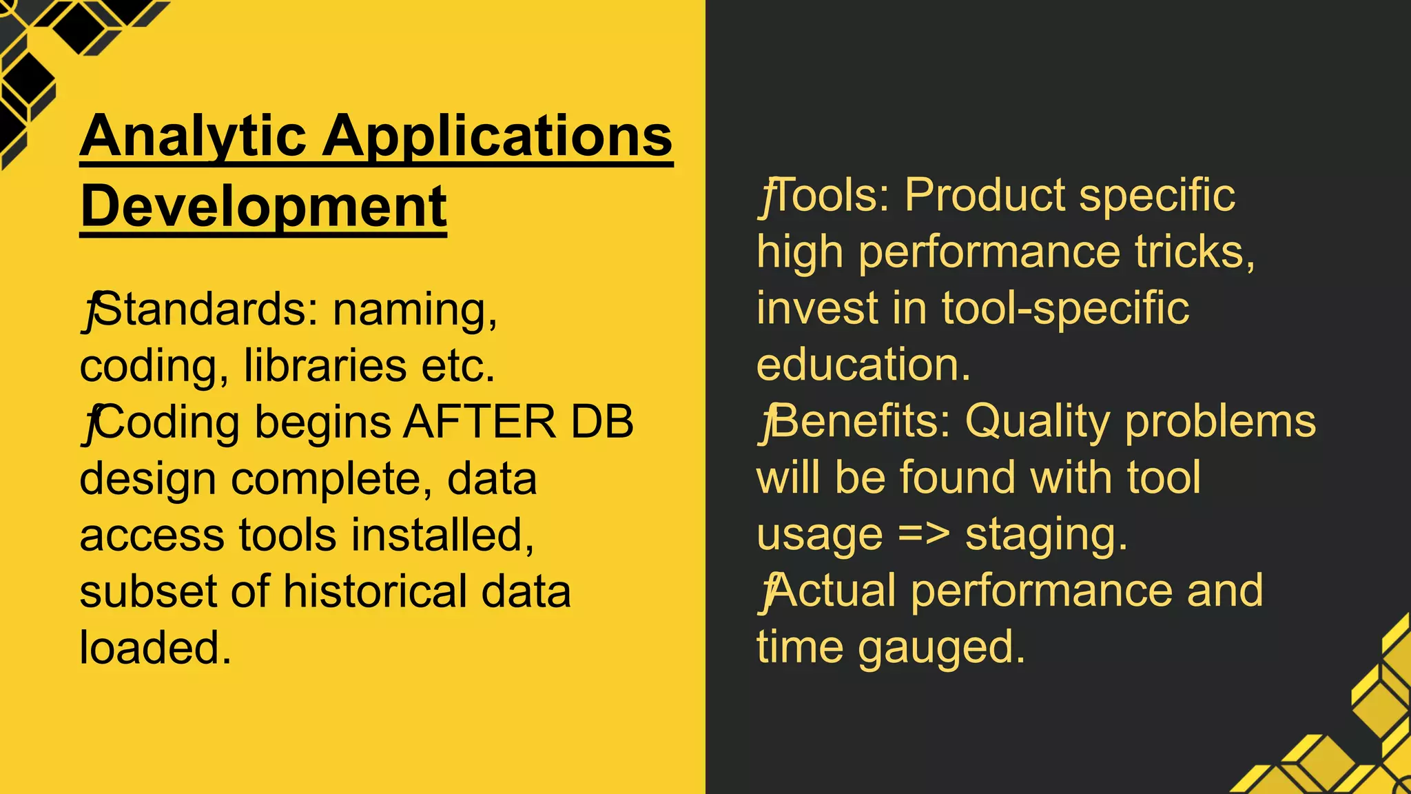 ƒ
Tools: Product specific
high performance tricks,
invest in tool-specific
education.
ƒ
Benefits: Quality problems
will be found with tool
usage => staging.
ƒ
Actual performance and
time gauged.
Analytic Applications
Development
ƒ
Standards: naming,
coding, libraries etc.
ƒ
Coding begins AFTER DB
design complete, data
access tools installed,
subset of historical data
loaded.
 