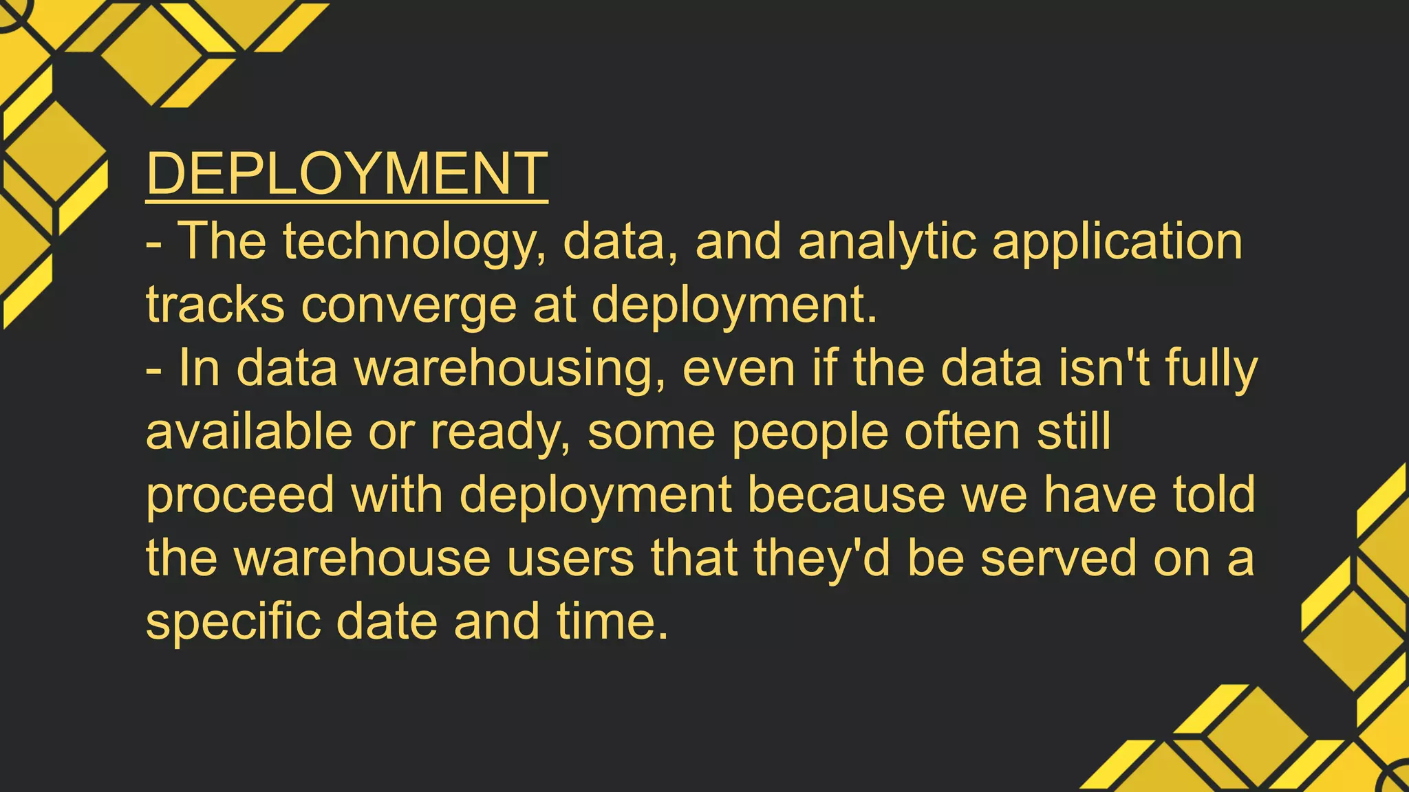 DEPLOYMENT
- The technology, data, and analytic application
tracks converge at deployment.
- In data warehousing, even if the data isn't fully
available or ready, some people often still
proceed with deployment because we have told
the warehouse users that they'd be served on a
specific date and time.
 