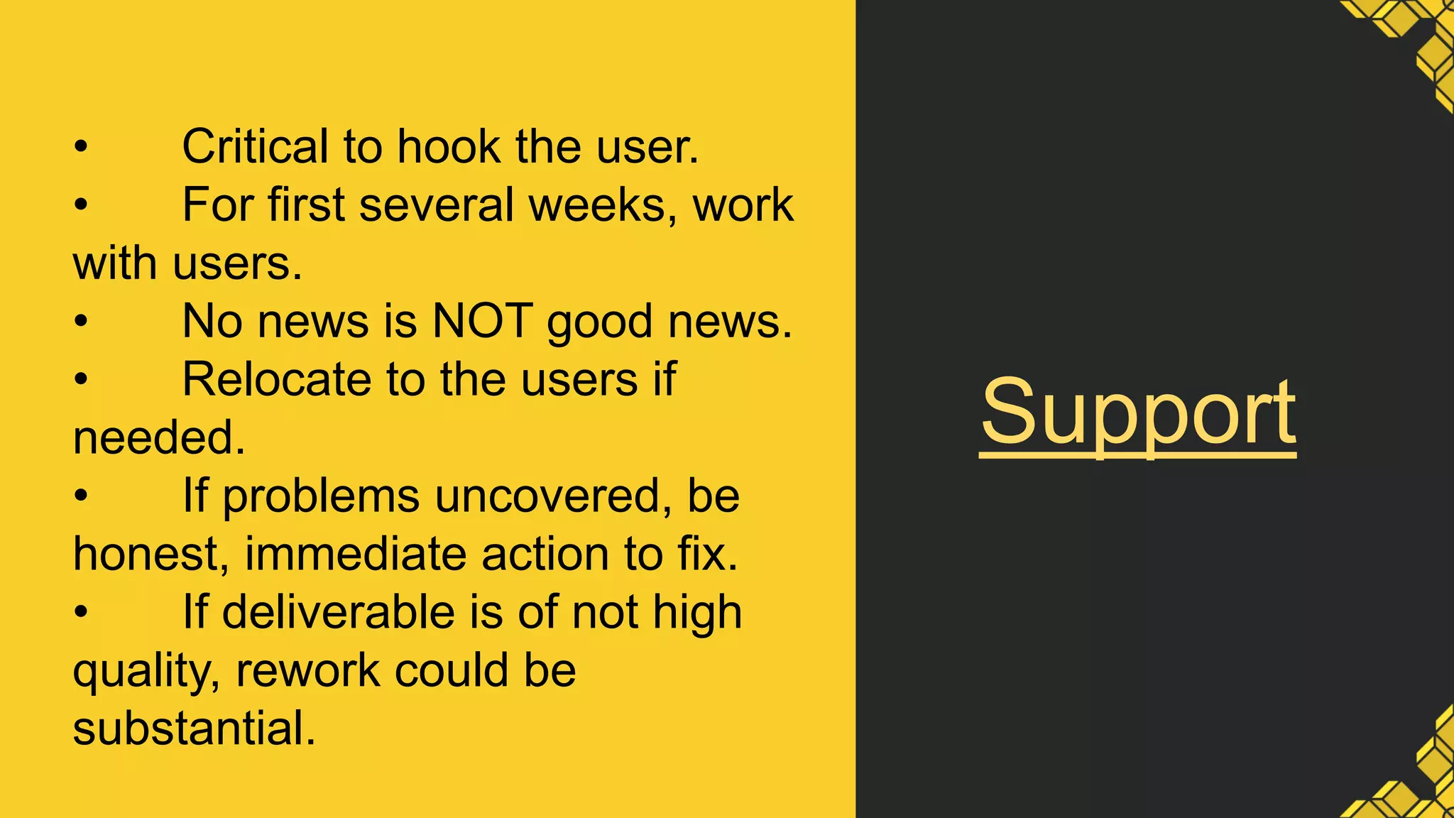 Support
• Critical to hook the user.
• For first several weeks, work
with users.
• No news is NOT good news.
• Relocate to the users if
needed.
• If problems uncovered, be
honest, immediate action to fix.
• If deliverable is of not high
quality, rework could be
substantial.
 