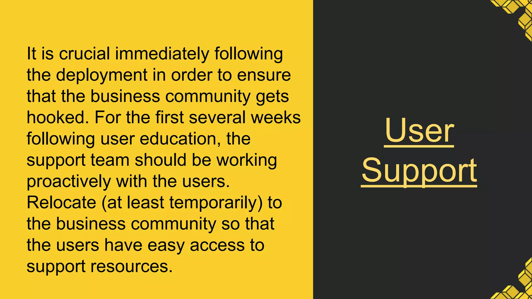 User
Support
It is crucial immediately following
the deployment in order to ensure
that the business community gets
hooked. For the first several weeks
following user education, the
support team should be working
proactively with the users.
Relocate (at least temporarily) to
the business community so that
the users have easy access to
support resources.
 