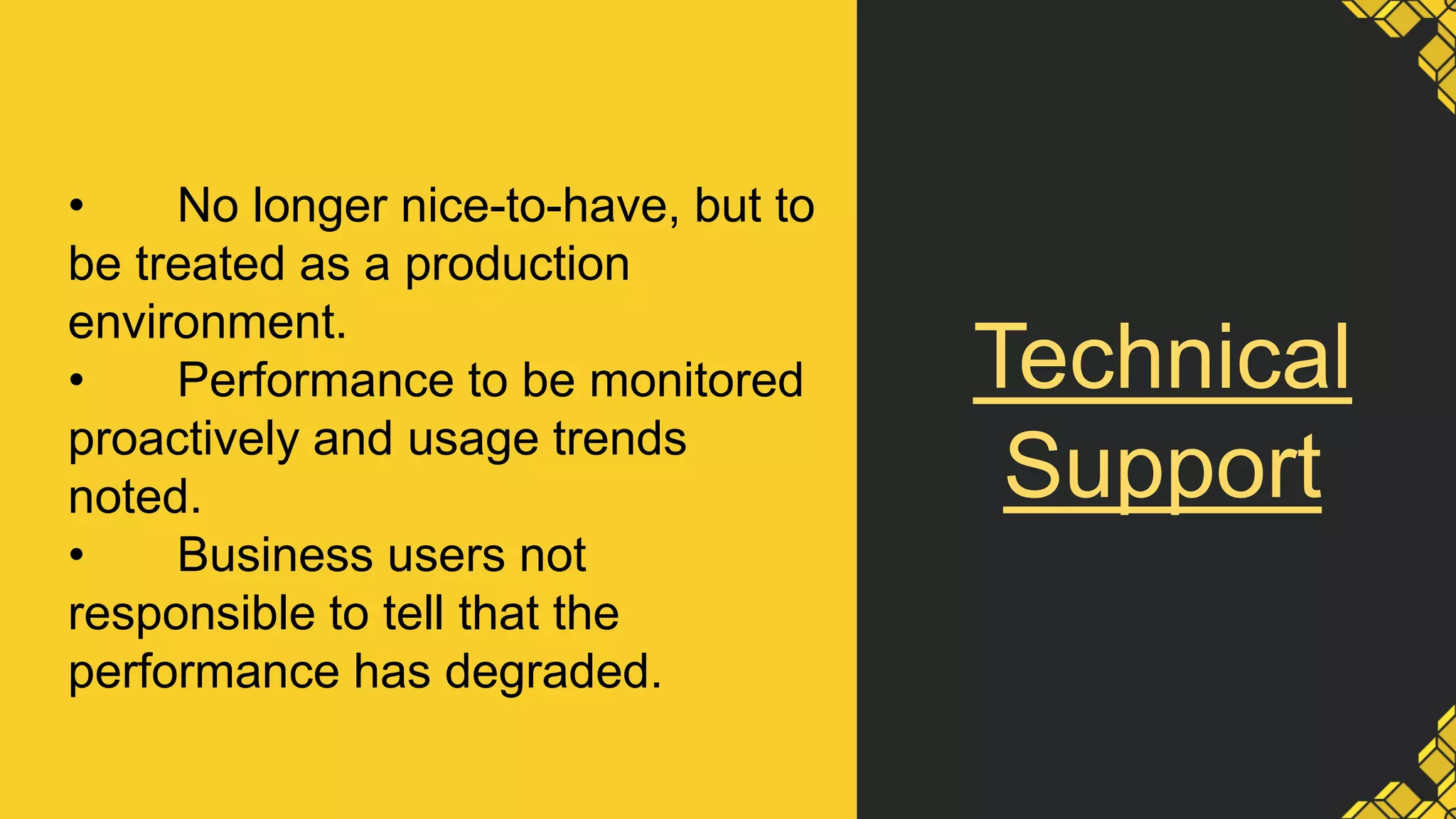 Technical
Support
• No longer nice-to-have, but to
be treated as a production
environment.
• Performance to be monitored
proactively and usage trends
noted.
• Business users not
responsible to tell that the
performance has degraded.
 