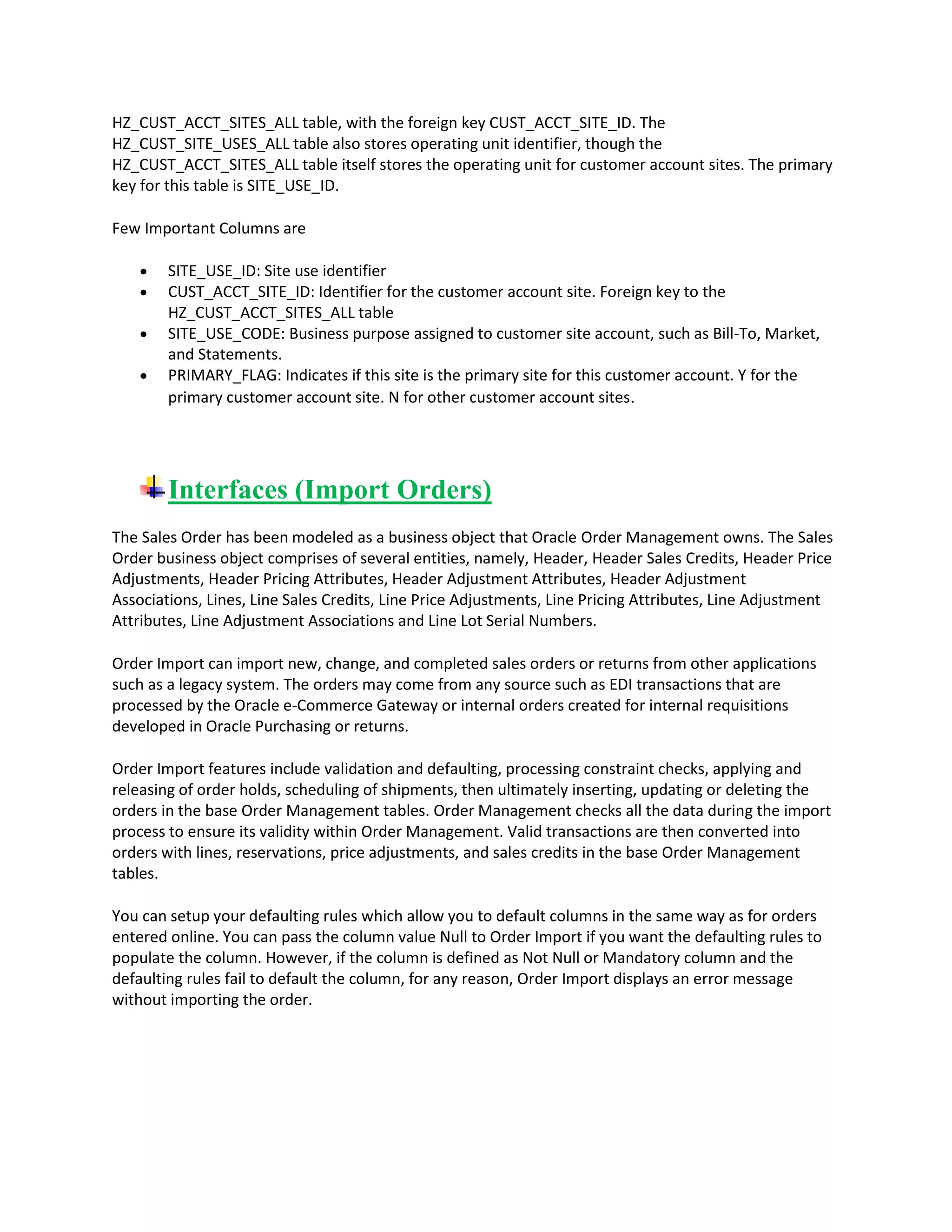 HZ_CUST_ACCT_SITES_ALL table, with the foreign key CUST_ACCT_SITE_ID. The
HZ_CUST_SITE_USES_ALL table also stores operating unit identifier, though the
HZ_CUST_ACCT_SITES_ALL table itself stores the operating unit for customer account sites. The primary
key for this table is SITE_USE_ID.
Few Important Columns are
SITE_USE_ID: Site use identifier
CUST_ACCT_SITE_ID: Identifier for the customer account site. Foreign key to the
HZ_CUST_ACCT_SITES_ALL table
SITE_USE_CODE: Business purpose assigned to customer site account, such as Bill-To, Market,
and Statements.
PRIMARY_FLAG: Indicates if this site is the primary site for this customer account. Y for the
primary customer account site. N for other customer account sites.
Interfaces (Import Orders)
The Sales Order has been modeled as a business object that Oracle Order Management owns. The Sales
Order business object comprises of several entities, namely, Header, Header Sales Credits, Header Price
Adjustments, Header Pricing Attributes, Header Adjustment Attributes, Header Adjustment
Associations, Lines, Line Sales Credits, Line Price Adjustments, Line Pricing Attributes, Line Adjustment
Attributes, Line Adjustment Associations and Line Lot Serial Numbers.
Order Import can import new, change, and completed sales orders or returns from other applications
such as a legacy system. The orders may come from any source such as EDI transactions that are
processed by the Oracle e-Commerce Gateway or internal orders created for internal requisitions
developed in Oracle Purchasing or returns.
Order Import features include validation and defaulting, processing constraint checks, applying and
releasing of order holds, scheduling of shipments, then ultimately inserting, updating or deleting the
orders in the base Order Management tables. Order Management checks all the data during the import
process to ensure its validity within Order Management. Valid transactions are then converted into
orders with lines, reservations, price adjustments, and sales credits in the base Order Management
tables.
You can setup your defaulting rules which allow you to default columns in the same way as for orders
entered online. You can pass the column value Null to Order Import if you want the defaulting rules to
populate the column. However, if the column is defined as Not Null or Mandatory column and the
defaulting rules fail to default the column, for any reason, Order Import displays an error message
without importing the order.
 