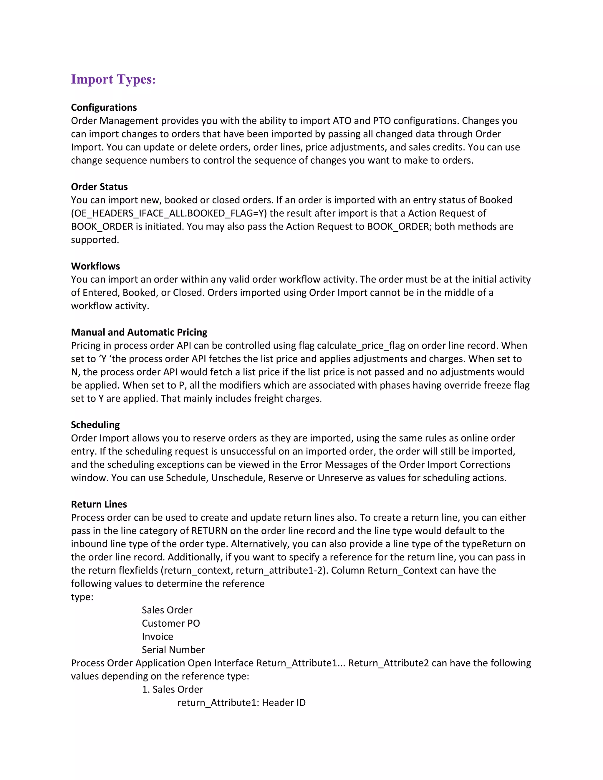 Import Types:
Configurations
Order Management provides you with the ability to import ATO and PTO configurations. Changes you
can import changes to orders that have been imported by passing all changed data through Order
Import. You can update or delete orders, order lines, price adjustments, and sales credits. You can use
change sequence numbers to control the sequence of changes you want to make to orders.
Order Status
You can import new, booked or closed orders. If an order is imported with an entry status of Booked
(OE_HEADERS_IFACE_ALL.BOOKED_FLAG=Y) the result after import is that a Action Request of
BOOK_ORDER is initiated. You may also pass the Action Request to BOOK_ORDER; both methods are
supported.
Workflows
You can import an order within any valid order workflow activity. The order must be at the initial activity
of Entered, Booked, or Closed. Orders imported using Order Import cannot be in the middle of a
workflow activity.
Manual and Automatic Pricing
Pricing in process order API can be controlled using flag calculate_price_flag on order line record. When
set to ‘Y ‘the process order API fetches the list price and applies adjustments and charges. When set to
N, the process order API would fetch a list price if the list price is not passed and no adjustments would
be applied. When set to P, all the modifiers which are associated with phases having override freeze flag
set to Y are applied. That mainly includes freight charges.
Scheduling
Order Import allows you to reserve orders as they are imported, using the same rules as online order
entry. If the scheduling request is unsuccessful on an imported order, the order will still be imported,
and the scheduling exceptions can be viewed in the Error Messages of the Order Import Corrections
window. You can use Schedule, Unschedule, Reserve or Unreserve as values for scheduling actions.
Return Lines
Process order can be used to create and update return lines also. To create a return line, you can either
pass in the line category of RETURN on the order line record and the line type would default to the
inbound line type of the order type. Alternatively, you can also provide a line type of the typeReturn on
the order line record. Additionally, if you want to specify a reference for the return line, you can pass in
the return flexfields (return_context, return_attribute1-2). Column Return_Context can have the
following values to determine the reference
type:
Sales Order
Customer PO
Invoice
Serial Number
Process Order Application Open Interface Return_Attribute1... Return_Attribute2 can have the following
values depending on the reference type:
1. Sales Order
return_Attribute1: Header ID
 