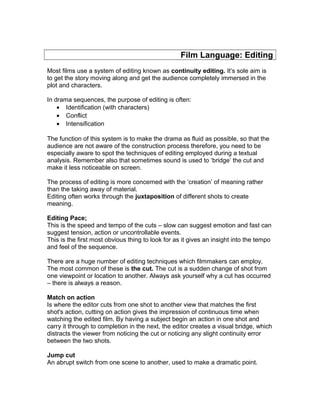 Film Language: Editing
Most films use a system of editing known as continuity editing. It’s sole aim is
to get the story moving along and get the audience completely immersed in the
plot and characters.
In drama sequences, the purpose of editing is often:
• Identification (with characters)
• Conflict
• Intensification
The function of this system is to make the drama as fluid as possible, so that the
audience are not aware of the construction process therefore, you need to be
especially aware to spot the techniques of editing employed during a textual
analysis. Remember also that sometimes sound is used to ‘bridge’ the cut and
make it less noticeable on screen.
The process of editing is more concerned with the ‘creation’ of meaning rather
than the taking away of material.
Editing often works through the juxtaposition of different shots to create
meaning.
Editing Pace;
This is the speed and tempo of the cuts – slow can suggest emotion and fast can
suggest tension, action or uncontrollable events.
This is the first most obvious thing to look for as it gives an insight into the tempo
and feel of the sequence.
There are a huge number of editing techniques which filmmakers can employ.
The most common of these is the cut. The cut is a sudden change of shot from
one viewpoint or location to another. Always ask yourself why a cut has occurred
– there is always a reason.
Match on action
Is where the editor cuts from one shot to another view that matches the first
shot's action, cutting on action gives the impression of continuous time when
watching the edited film. By having a subject begin an action in one shot and
carry it through to completion in the next, the editor creates a visual bridge, which
distracts the viewer from noticing the cut or noticing any slight continuity error
between the two shots.
Jump cut
An abrupt switch from one scene to another, used to make a dramatic point.
 