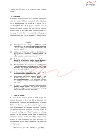 weighted upto 253, where as the compressed image maximum
weight is 1.
V. Conclusion
In this paper, we have proposed a noval algorithm and compared
with the standard LMS,the normalized LMS (NLMS),the
MVSS, the conventional TDLMS, the DCT-LMS, the TDVSS,
and the VSSTDLMS .with the proposed algorithm when the
number of iteration increases, the MSE and the resolution
reduces where as the lookup table (threshold pool)size is
increasing. From the Figure 5 we can justify that the proposed
algorithm is better than LMS,NLMS and MVS in terms of MSE.
Reference
[1] Tyseer Aboulnasr, and K. Mayyas , “A Robust Variable
Step-Size LMS-Type Algorithm: Analysis and Simulations”
, IEEE TRANSACTIONS ON SIGNAL PROCESSING, VOL.
45, NO. 3, MARCH 1997
[2] S.SHANKAR NARAYAN, ALLEN M. PETERSON and
MADIHALLY J. NARASIMHA, “Transform Domain LMS
Algorithm” , IEEE TRANSACTIONS ON ACOUSTICS, SPEECH, AND
SIGNAL PROCESSING, VOL. ASSP-31, NO. 3, JUNE 1983
[3] K. Mayyas , Irbid and Jordan ,a note on “Performance
analysis of the DCT-LMS adaptive filtering algorithm”,
journal, signal processing volume 85 issue 7 July 2005
[4] Radu Ciprian Bilcu, Pauli Kuosmanen, and Karen Egiazarian ,
“A Transform Domain LMS Adaptive Filter With Variable
Step-Size” , IEEE SIGNAL PROCESSING LETTERS, VOL.
9, NO. 2, FEBRUARY 2002
[5] K. Mayyas , “Mean-Square Analysis of a Variable Step She
Transform Domain LMS Adaptive Algor it hm”
[6] Zhao Shengkui, Man Zhihong and Khoo Suiyang, “A New
Variable Step-Size Transform Domain LMS Algorithm
with System Identification” , IEEE International Conference
on Control and Automation Guangzhou, CHINA - May 30 to
June 1, 2007
[7] K. Mayyas, “A transform domain LMS algorithm with an
adaptive stepsize equation,” The 4th IEEE International
Symposium on Signal Processing and Information Technology
ISSPIT' 2004, Italy, Rome,Dec. 28-30, 2004.
VI. About the Author:
K. Rajesh Kumar received M.Tech in VLSI design from
Karunya University in 2011 and B.E in Electronics and
Communication Engineering from Anna University. He finished
Diploma in Electronics and Communication Engineering in
2006 and subsequently did Diploma in Information Technology
and Advanced Diploma in Information Technology in 2005. He
is currently working with Mistral Solutions as a Design
Engineer. He has published various papers in national and
international journals. He has successfully completed many
projects in Image Broadcasting and video processing. His
research interest includes Image Compression, Low power VLSI
and Cryptography.
(This article was featured on EDN Asia in April 2013)
 