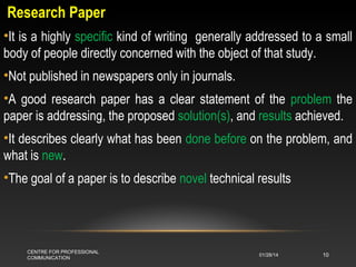 Research Paper
•It is a highly specific kind of writing generally addressed to a small
body of people directly concerned with the object of that study.
•Not published in newspapers only in journals.
•A good research paper has a clear statement of the problem the
paper is addressing, the proposed solution(s), and results achieved.
•It describes clearly what has been done before on the problem, and
what is new.
•The goal of a paper is to describe novel technical results

CENTRE FOR PROFESSIONAL
COMMUNICATION

01/28/14

10

 