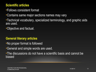 Scientific articles
•Follows consistent format
•Contains same major sections names may vary
•Technical vocabulary, specialized terminology, and graphic aids
are used.
•Objective and factual.
General literary articles
•No proper format is followed
•General and simple words are used.
•The discussions do not have a scientific basis and cannot be
biased
CENTRE FOR PROFESSIONAL
COMMUNICATION

01/28/14

11

 