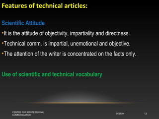 Features of technical articles:
Scientific Attitude
•It is the attitude of objectivity, impartiality and directness.
•Technical comm. is impartial, unemotional and objective.
•The attention of the writer is concentrated on the facts only.
Use of scientific and technical vocabulary

CENTRE FOR PROFESSIONAL
COMMUNICATION

01/28/14

12

 