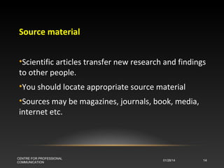 Source material
•Scientific articles transfer new research and findings
to other people.
•You should locate appropriate source material
•Sources may be magazines, journals, book, media,
internet etc.

CENTRE FOR PROFESSIONAL
COMMUNICATION

01/28/14

14

 