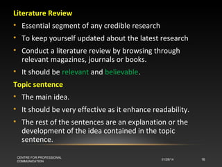 Literature Review
• Essential segment of any credible research
• To keep yourself updated about the latest research
• Conduct a literature review by browsing through
relevant magazines, journals or books.
• It should be relevant and believable.
Topic sentence
• The main idea.
• It should be very effective as it enhance readability.
• The rest of the sentences are an explanation or the
development of the idea contained in the topic
sentence.
CENTRE FOR PROFESSIONAL
COMMUNICATION

01/28/14

16

 