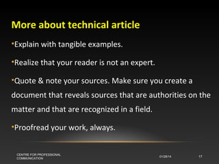 More about technical article
•Explain with tangible examples.
•Realize that your reader is not an expert.
•Quote & note your sources. Make sure you create a
document that reveals sources that are authorities on the
matter and that are recognized in a field.
•Proofread your work, always.
CENTRE FOR PROFESSIONAL
COMMUNICATION

01/28/14

17

 