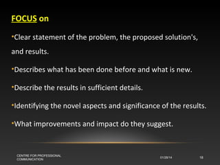 FOCUS on
•Clear statement of the problem, the proposed solution's,
and results.
•Describes what has been done before and what is new.
•Describe the results in sufficient details.
•Identifying the novel aspects and significance of the results.
•What improvements and impact do they suggest.

CENTRE FOR PROFESSIONAL
COMMUNICATION

01/28/14

18

 