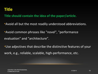 Title
Title should contain the idea of the paper/article.
•Avoid all but the most readily understood abbreviations.
•Avoid common phrases like "novel", "performance
evaluation" and "architecture”.
•Use adjectives that describe the distinctive features of your
work, e.g., reliable, scalable, high-performance, etc.

CENTRE FOR PROFESSIONAL
COMMUNICATION

01/28/14

19

 