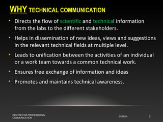 WHY TECHNICAL COMMUNICATION
• Directs the flow of scientific and technical information
from the labs to the different stakeholders.
• Helps in dissemination of new ideas, views and suggestions
in the relevant technical fields at multiple level.
• Leads to unification between the activities of an individual
or a work team towards a common technical work.
• Ensures free exchange of information and ideas
• Promotes and maintains technical awareness.

CENTRE FOR PROFESSIONAL
COMMUNICATION

01/28/14

2

 