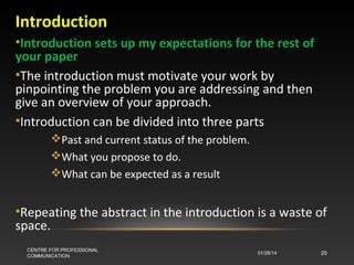 Introduction
•Introduction sets up my expectations for the rest of
your paper
•The introduction must motivate your work by
pinpointing the problem you are addressing and then
give an overview of your approach.
•Introduction can be divided into three parts
Past and current status of the problem.
What you propose to do.
What can be expected as a result

•Repeating the abstract in the introduction is a waste of
space.
CENTRE FOR PROFESSIONAL
COMMUNICATION

01/28/14

20

 