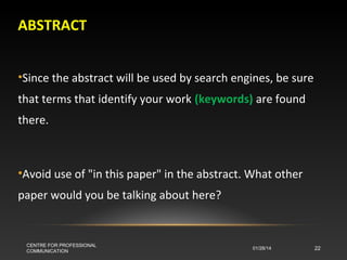ABSTRACT
•Since the abstract will be used by search engines, be sure
that terms that identify your work (keywords) are found
there.

•Avoid use of "in this paper" in the abstract. What other
paper would you be talking about here?

CENTRE FOR PROFESSIONAL
COMMUNICATION

01/28/14

22

 