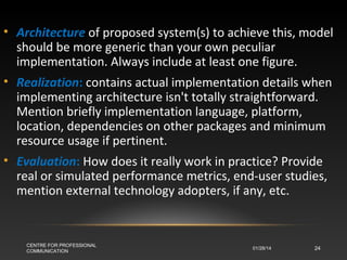 • Architecture of proposed system(s) to achieve this, model
should be more generic than your own peculiar
implementation. Always include at least one figure.
• Realization: contains actual implementation details when
implementing architecture isn't totally straightforward.
Mention briefly implementation language, platform,
location, dependencies on other packages and minimum
resource usage if pertinent.
• Evaluation: How does it really work in practice? Provide
real or simulated performance metrics, end-user studies,
mention external technology adopters, if any, etc.

CENTRE FOR PROFESSIONAL
COMMUNICATION

01/28/14

24

 