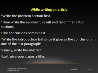 While writing an article
•Write the problem section first.
•Then write the approach, result and recommendation
sections.
•The conclusions comes next.
•Write the introduction last since it glosses the conclusions in
one of the last paragraphs.
•Finally, write the abstract.
•Last, give your paper a title.

CENTRE FOR PROFESSIONAL
COMMUNICATION

01/28/14

26

 