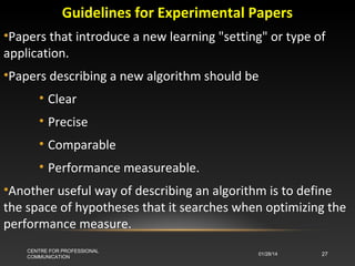 Guidelines for Experimental Papers
•Papers that introduce a new learning "setting" or type of
application.
•Papers describing a new algorithm should be
• Clear
• Precise
• Comparable
• Performance measureable.
•Another useful way of describing an algorithm is to define
the space of hypotheses that it searches when optimizing the
performance measure.
CENTRE FOR PROFESSIONAL
COMMUNICATION

01/28/14

27

 