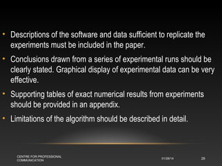 • Descriptions of the software and data sufficient to replicate the
experiments must be included in the paper.
• Conclusions drawn from a series of experimental runs should be
clearly stated. Graphical display of experimental data can be very
effective.
• Supporting tables of exact numerical results from experiments
should be provided in an appendix.
• Limitations of the algorithm should be described in detail.

CENTRE FOR PROFESSIONAL
COMMUNICATION

01/28/14

29

 