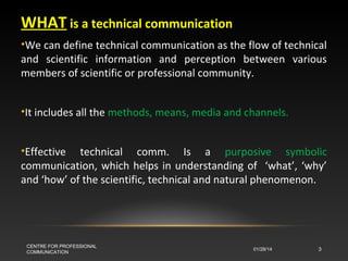 WHAT is a technical communication
•We can define technical communication as the flow of technical
and scientific information and perception between various
members of scientific or professional community.
•It includes all the methods, means, media and channels.
•Effective technical comm. Is a purposive symbolic
communication, which helps in understanding of ‘what’, ‘why’
and ‘how’ of the scientific, technical and natural phenomenon.

CENTRE FOR PROFESSIONAL
COMMUNICATION

01/28/14

3

 
