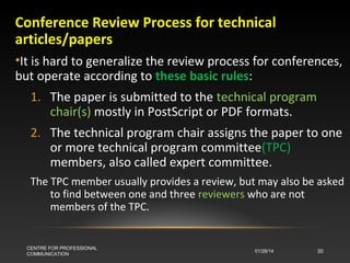 Conference Review Process for technical
articles/papers
•It is hard to generalize the review process for conferences,
but operate according to these basic rules:
1. The paper is submitted to the technical program
chair(s) mostly in PostScript or PDF formats.
2. The technical program chair assigns the paper to one
or more technical program committee(TPC)
members, also called expert committee.
The TPC member usually provides a review, but may also be asked
to find between one and three reviewers who are not
members of the TPC.

CENTRE FOR PROFESSIONAL
COMMUNICATION

01/28/14

30

 