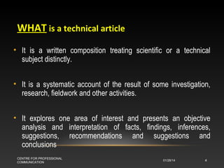 WHAT is a technical article
• It is a written composition treating scientific or a technical
subject distinctly.
• It is a systematic account of the result of some investigation,
research, fieldwork and other activities.
• It explores one area of interest and presents an objective
analysis and interpretation of facts, findings, inferences,
suggestions, recommendations and suggestions and
conclusions
CENTRE FOR PROFESSIONAL
COMMUNICATION

01/28/14

4

 