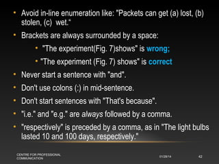 • Avoid in-line enumeration like: "Packets can get (a) lost, (b)
stolen, (c) wet.“
• Brackets are always surrounded by a space:
• "The experiment(Fig. 7)shows" is wrong;
• "The experiment (Fig. 7) shows" is correct
• Never start a sentence with "and".
• Don't use colons (:) in mid-sentence.
• Don't start sentences with "That's because".
• "i.e." and "e.g." are always followed by a comma.
• "respectively" is preceded by a comma, as in "The light bulbs
lasted 10 and 100 days, respectively."
CENTRE FOR PROFESSIONAL
COMMUNICATION

01/28/14

42

 